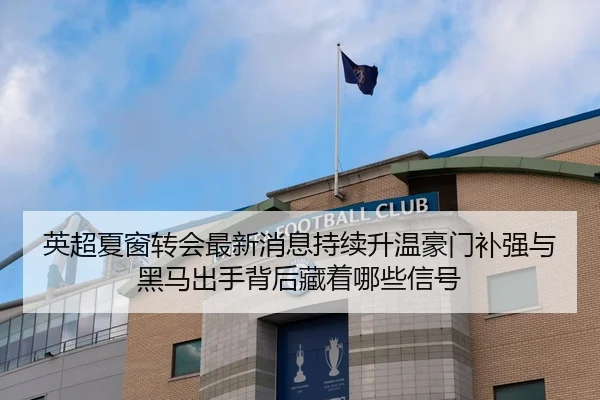 英超夏窗转会最新消息持续升温豪门补强与黑马出手背后藏着哪些信号