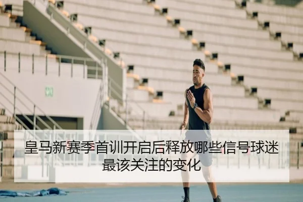 皇马新赛季首训开启后释放哪些信号球迷最该关注的变化 | DOUYU